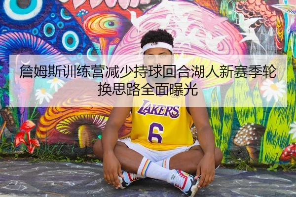 詹姆斯训练营减少持球回合湖人新赛季轮换思路全面曝光